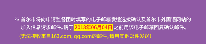 ※ 首尔市将向申请监督团时填写的电子邮箱发送选拔确认及首尔市外国语网站的加入信息请求邮件。请于 2018年06月04日 之前用该电子邮箱回复确认邮件。(无法接收来自163.com, qq.com的邮件，请用其他邮件发送）