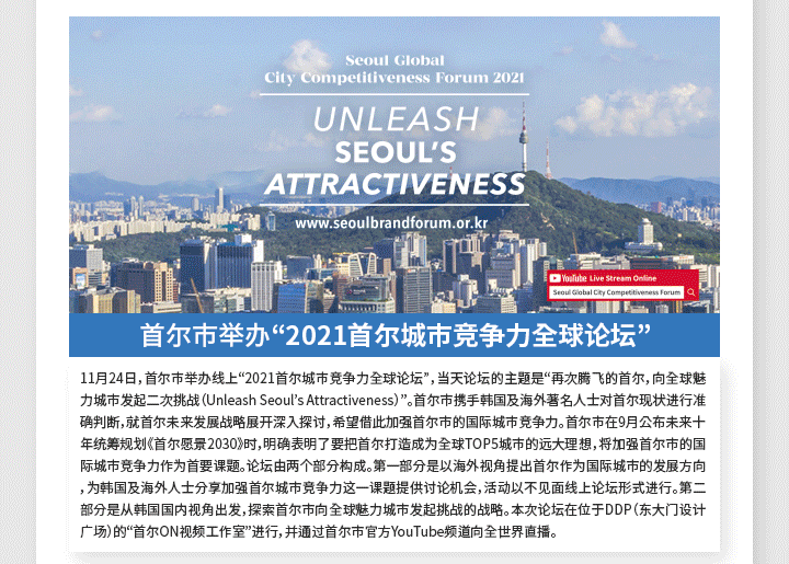 首尔市举办“2021首尔城市竞争力全球论坛” 11月24日，首尔市举办线上“2021首尔城市竞争力全球论坛”，当天论坛的主题是“再次腾飞的首尔，向全球魅力城市发起二次挑战（Unleash Seoul’s Attractiveness）”。首尔市携手韩国及海外著名人士对首尔现状进行准确判断，就首尔未来发展战略展开深入探讨，希望借此加强首尔市的国际城市竞争力。首尔市在9月公布未来十年统筹规划《首尔愿景2030》时，明确表明了要把首尔打造成为全球TOP5城市的远大理想，将加强首尔市的国际城市竞争力作为首要课题。论坛由两个部分构成。第一部分是以海外视角提出首尔作为国际城市的发展方向，为韩国及海外人士分享加强首尔城市竞争力这一课题提供讨论机会，活动以不见面线上论坛形式进行。第二部分是从韩国国内视角出发，探索首尔市向全球魅力城市发起挑战的战略。本次论坛在位于DDP（东大门设计广场）的“首尔ON视频工作室”进行，并通过首尔市官方YouTube频道向全世界直播。
