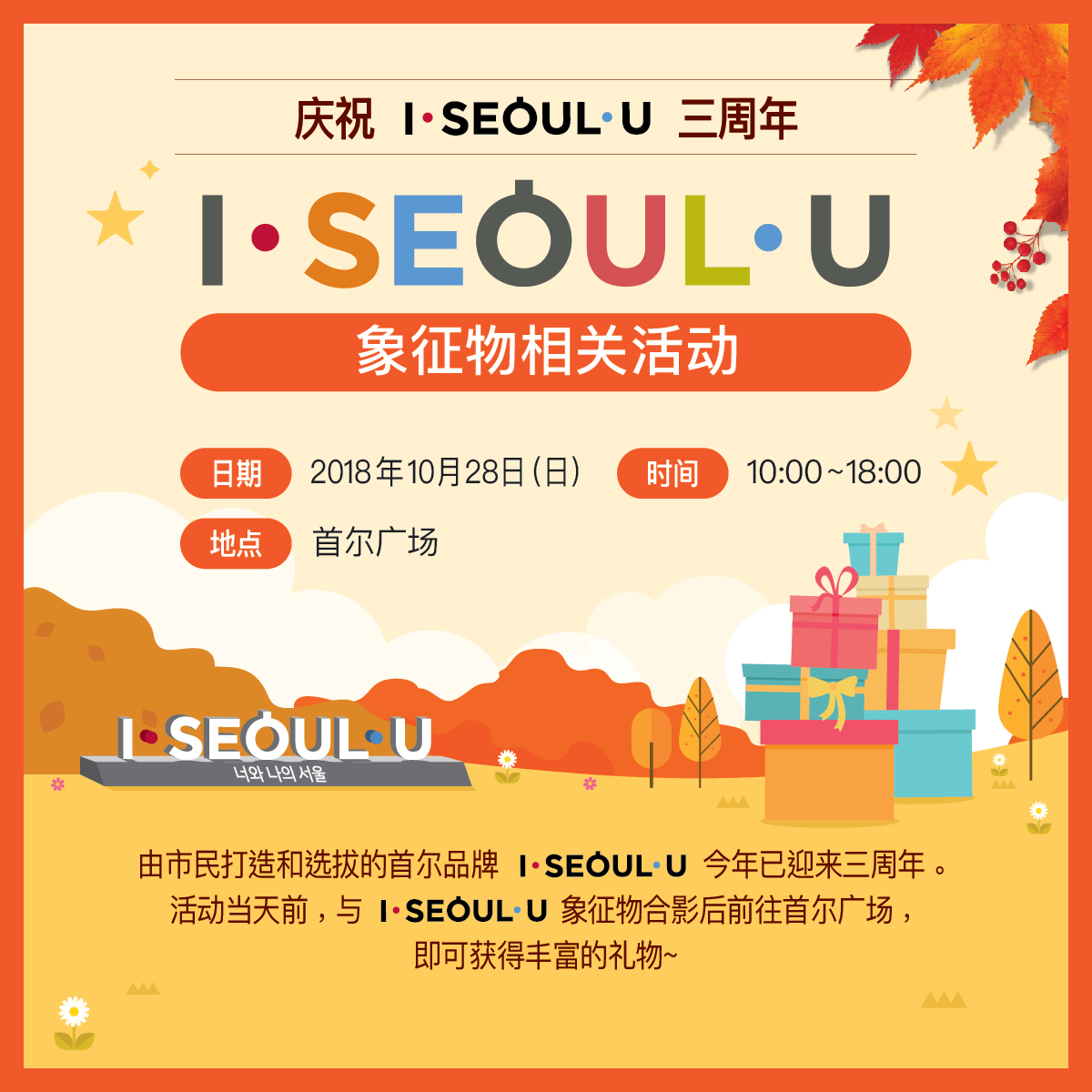 庆祝 I·SEOUL·U 三周年
象征物相关活动
日期：2018年10月28日（日）
时间：10:00~18:00
地点：首尔广场
你和我的首尔
由市民打造和选拔的首尔品牌 I·SEOUL·U 今年已迎来三周年。活动当天前，与 I·SEOUL·U 象征物合影后前往首尔广场，即可获得丰富的礼物~
