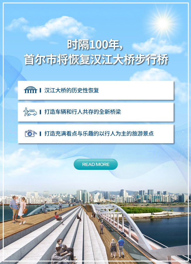 时隔百年，首尔市将恢复汉江大桥步行桥 从以车辆行驶为主的桥梁变为行人专用桥，并将于2021年开通 ▸ 汉江大桥的历史性恢复 ▸ 打造车辆和行人共存的全新桥梁 ▸ 打造充满看点与乐趣的以行人为主的旅游景点