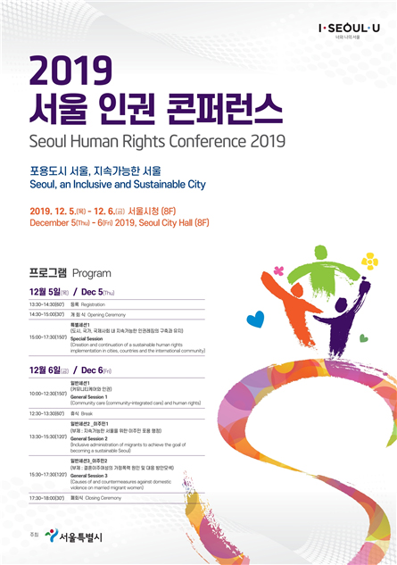 Seoul Human Rights Conference 2019 Seoul, an Inclusive and Sustainable City December 5(Thu) - 6(Fri) 2019, Seoul City Hall(8F) Date & TimeProgramDec 5
(Thu)	11:30~13:30 (120')	
A Local Governments Human Rights Commission Workshop meeting
A Local Governments Human Rights Cities Network meeting
13:30~14:30(60')	Registration
14:30~15:00(30')	Opening Ceremony
15:00~17:30(150')	
Special Session 1 Creation and continuation of a sustainable human rights implementation in cities, countries and the international community
Dec 6
(Fri)	10:00~12:30 (150')	
General Session 1
Community care (community-integrated care) and human rights
12:30~13:30(60')	13:30~15:30 (120')	General Session 2
Inclusive administration of migrants to achieve the goal of becoming a sustainable Seoul
15:30~17:30 (120')	General Session 3
Causes of and countermeasures against domestic violence on married migrant women
17:30~18:00(30')	Closing Ceremony