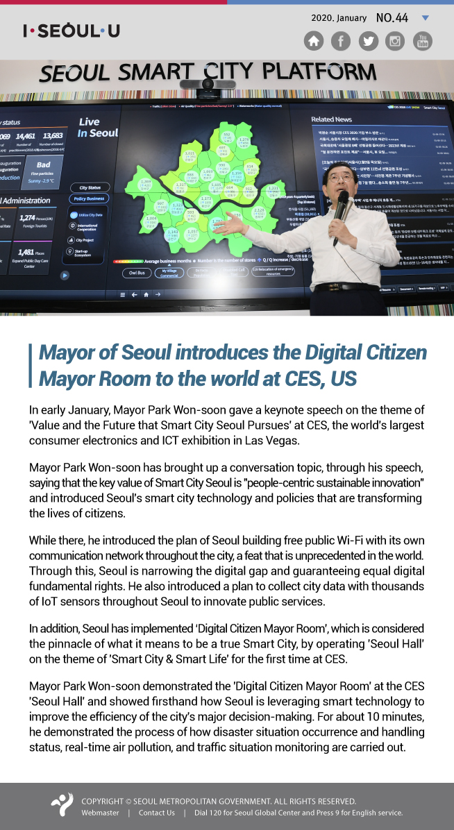 Mayor of Seoul introduces the Digital Citizen 
Mayor Room to the world at CES, US In early January, Mayor Park Won-soon gave a keynote speech on the theme of 'Value and the Future that Smart City Seoul Pursues' at CES, the world's largest consumer electronics and ICT exhibition in Las Vegas. Mayor Park Won-soon has brought up a conversation topic, through his speech, saying that the key value of Smart City Seoul is 'people-centric sustainable innovation' and introduced Seoul's smart city technology and policies that are transforming the lives of citizens. While there, he introduced the plan of Seoul building free public Wi-Fi with its own communication network throughout the city, a feat that is unprecedented in the world. Through this, Seoul is narrowing the digital gap and guaranteeing equal digital fundamental rights. He also introduced a plan to collect city data with thousands of IoT sensors throughout Seoul to innovate public services. In addition, Seoul has implemented ‘Digital Citizen Mayor Room’, which is considered the pinnacle of what it means to be a true Smart City, by operating 'Seoul Hall' on the theme of 'Smart City & Smart Life' for the first time at CES. Mayor Park Won-soon demonstrated the 'Digital Citizen Mayor Room' at the CES 'Seoul Hall' and showed firsthand how Seoul is leveraging smart technology to improve the efficiency of the city's major decision-making. For about 10 minutes, he demonstrated the process of how disaster situation occurrence and handling status, real-time air pollution, and traffic situation monitoring are carried out.