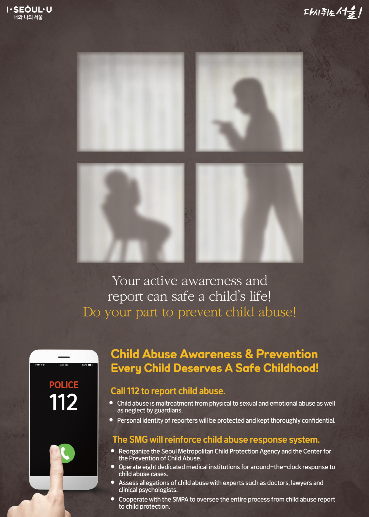 Child Abuse Awareness & Prevention Every Child Deserves A Safe Childhood! Your active awareness and report can safe a child’s life! Do your part to prevent child abuse! POLICE 112 Call 112 to report child abuse. Child abuse is maltreatment from physical to sexual and emotional abuse as well as neglect by guardians. Personal identity of reporters will be protected and kept thoroughly confidential. The SMG will reinforce child abuse response system: reorganize the Seoul Metropolitan Child Protection Agency and the Center for the Prevention of Child Abuse. operate eight dedicated medical institutions for around-the-clock response to child abuse cases. assess allegations of child abuse with experts such as doctors, lawyers and clinical psychologists. cooperate with the SMPA to oversee the entire process from child abuse report to child protection.