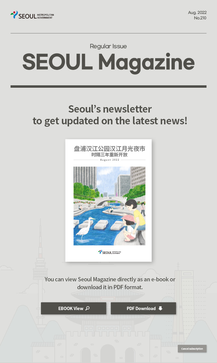 Aug. 2022 No.210 Regular Issue Seoul Magazine Seoul's newsletter to get updated on the latest news! 盘浦汉江公园汉江月光夜市时隔三年重新开放 You can view Seoul Magazine directly as an e-book or download it in PDF format