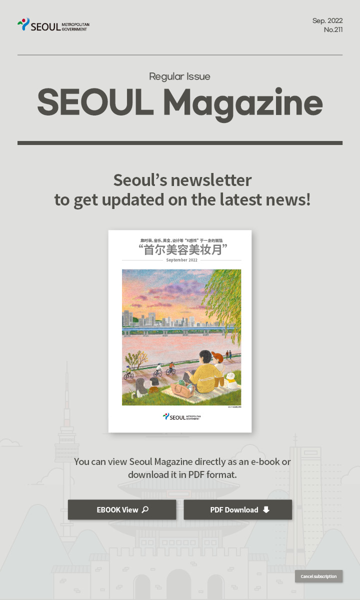 Sep. 2022 No.211 Regular Issue Seoul Magazine Seoul's newsletter to get updated on the latest news! 集时装、音乐、美食、设计等“K感性”于一身的首届“首尔美容美妆月” You can view Seoul Magazine directly as an e-book or download it in PDF format