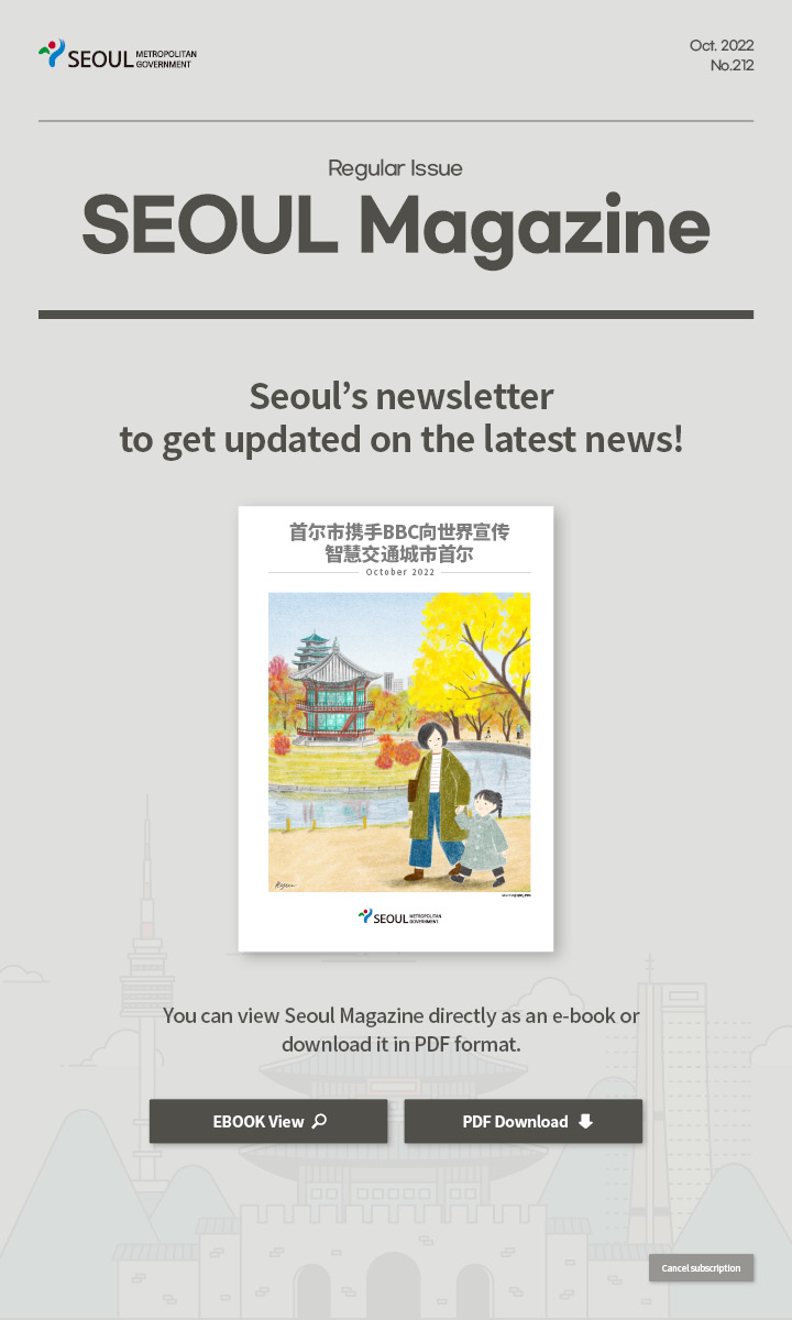 Oct. 2022 No.212 Regular Issue Seoul Magazine Seoul's newsletter to get updated on the latest news! 首尔市携手BBC向世界宣传智慧交通城市首尔 You can view Seoul Magazine directly as an e-book or download it in PDF format