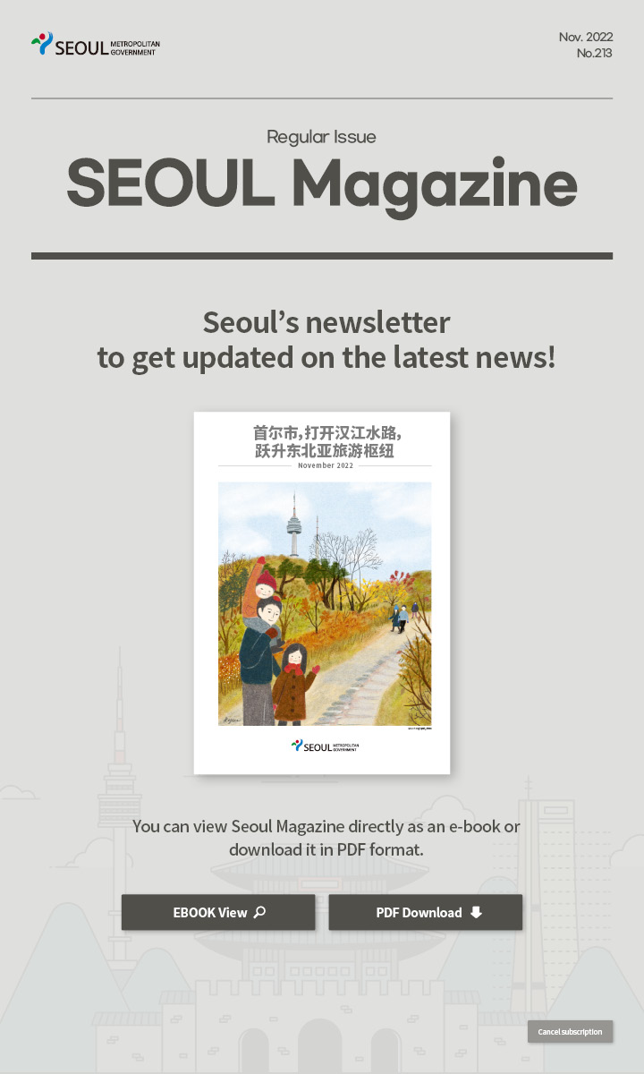 nov. 2022 No.213 Regular Issue Seoul Magazine Seoul's newsletter to get updated on the latest news! 首尔市，打开汉江水路，跃升东北亚旅游枢纽 You can view Seoul Magazine directly as an e-book or download it in PDF format