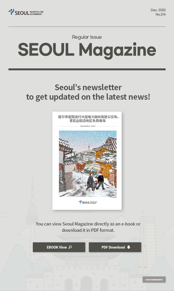 dec. 2022 No.214 Regular Issue Seoul Magazine Seoul's newsletter to get updated on the latest news! 首尔市定期运行大型电力自动驾驶公交车，青瓦台周边地区免费乘车 You can view Seoul Magazine directly as an e-book or download it in PDF format