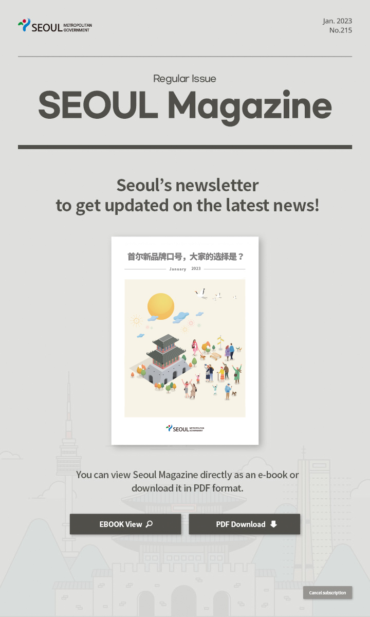 Jan. 2023 No.215 Regular Issue Seoul Magazine Seoul's newsletter to get updated on the latest news! 首尔新品牌口号，大家的选择是？ You can view Seoul Magazine directly as an e-book or download it in PDF format