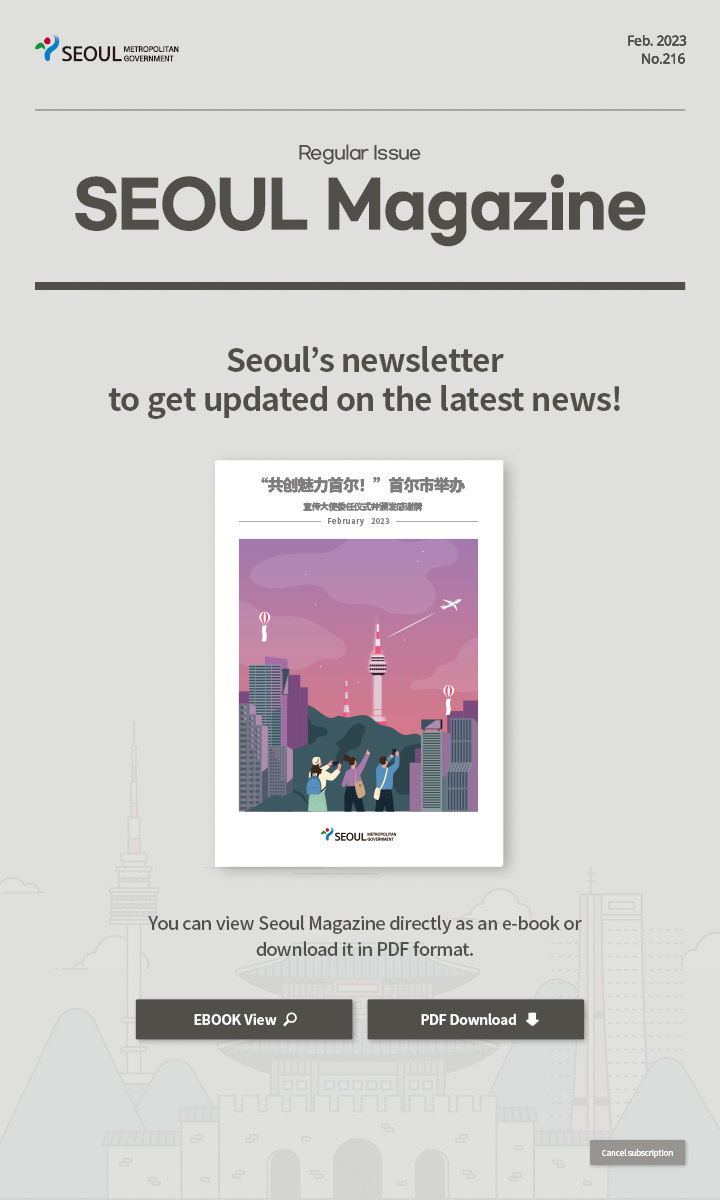 Feb. 2023 No.216 Regular Issue Seoul Magazine Seoul's newsletter to get updated on the latest news! “共创魅力首尔！”首尔市举办宣传大使委任仪式并颁发感谢牌 You can view Seoul Magazine directly as an e-book or download it in PDF format