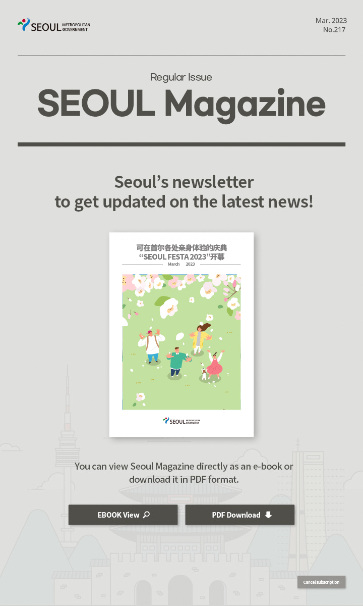 Mar. 2023 No.217 Regular Issue Seoul Magazine Seoul's newsletter to get updated on the latest news! 可在首尔各处亲身体验的庆典“SEOUL FESTA 2023”开幕 You can view Seoul Magazine directly as an e-book or download it in PDF format