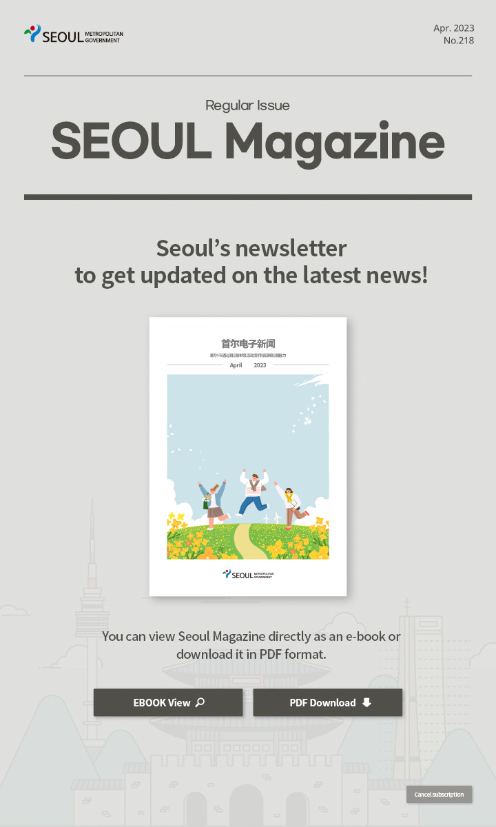 Apr. 2023 No.218 Regular Issue Seoul Magazine Seoul's newsletter to get updated on the latest news! 首尔市通过韩流体验活动宣传旅游韩流魅力 You can view Seoul Magazine directly as an e-book or download it in PDF format