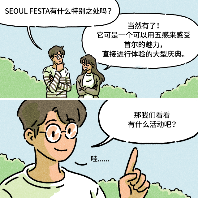 A：SEOUL FESTA有什么特别之处吗？ / B：当然有了！它可是一个可以用五感来感受首尔的魅力，直接进行体验的大型庆典。 / A：那我们看看有什么活动吧？哇......