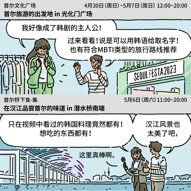 Box：首尔文化广场首尔旅游的出发地 in 光化门广场4月30日（周日）~5月7日（周日） 12:00~20:00/光化门广场 / B：我好像成了韩剧的主人公！（出租韩剧服装和道具） / A：过来看看！说是可以用韩语给取名字！也有符合MBTI类型的旅行路线推荐 / Box：首尔桥下食-集在汉江品尝首尔的味道 in 潜水桥南端5月6日（周六）11:00~20:00/潜水桥南端 / B：只在视频中看过的韩国料理竟然都有！想吃的东西都有！ / A：汉江风景也太美了吧，这里真棒啊。