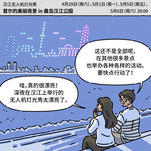 Box：汉江无人机灯光秀 首尔的美丽夜景 in 纛岛汉江公园 4月29日（周六）、5月1日（周一）、5月5日（周五）、5月6日（周六） 20:00 / B：深夜在汉江上举行的无人机灯光秀太漂亮了。 / A：这还不是全部呢，在其他很多景点也举办各种各样的活动。要快点行动了！哇，真的很漂亮！