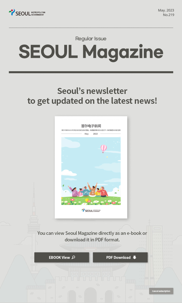 May. 2023 No.219 Regular Issue Seoul Magazine Seoul's newsletter to get updated on the latest news! 首尔市通过韩流体验活动宣传旅游韩流魅力 You can view Seoul Magazine directly as an e-book or download it in PDF format