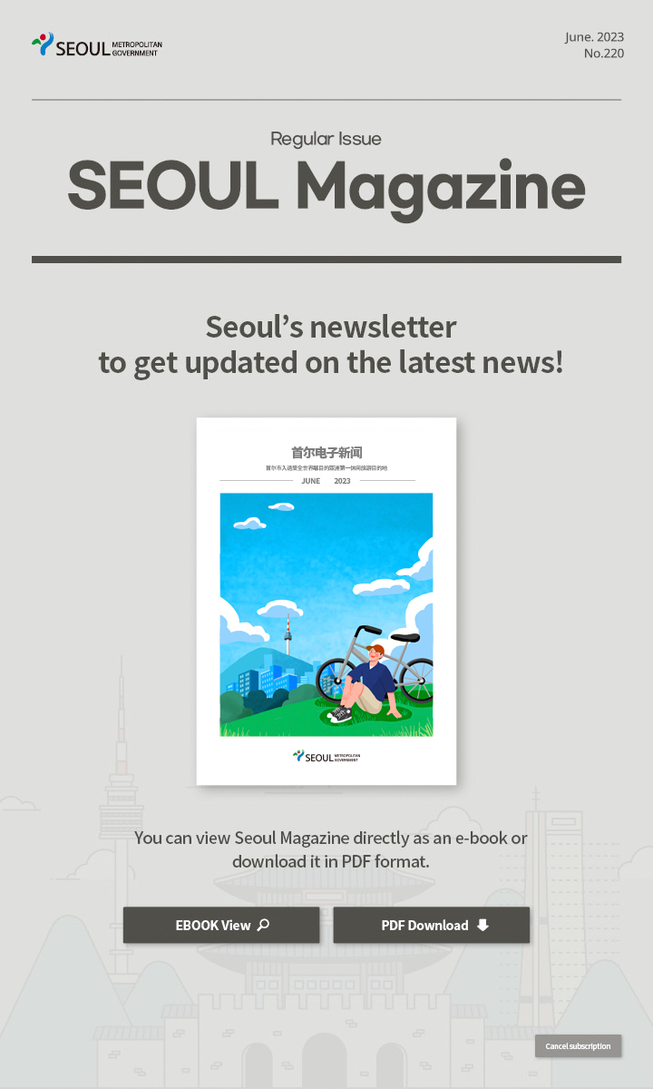 June. 2023 No.220 Regular Issue Seoul Magazine Seoul's newsletter to get updated on the latest news! 首尔市入选亚洲第一休闲旅游目的地 You can view Seoul Magazine directly as an e-book or download it in PDF format