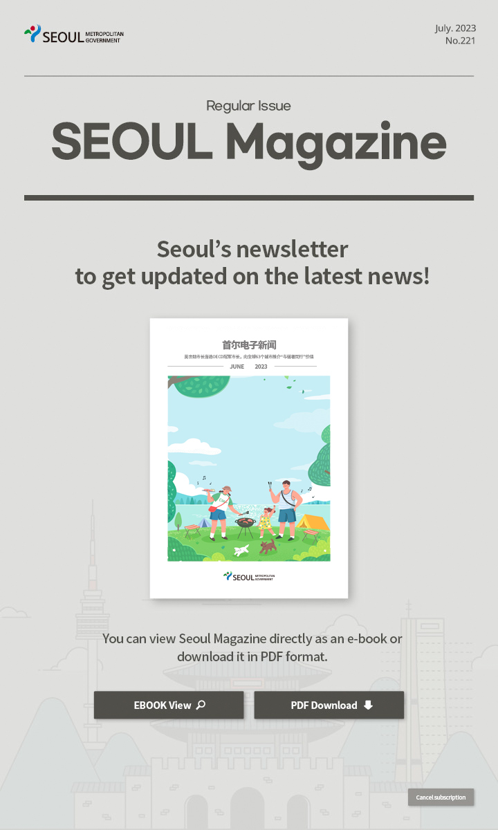 july. 2023 No.221 Regular Issue Seoul Magazine Seoul's newsletter to get updated on the latest news! 吴世勋市长当选OECD冠军市长，向全球63个城市推介“与弱者同行”价值 You can view Seoul Magazine directly as an e-book or download it in PDF format