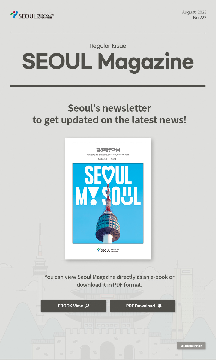 August. 2023 No.222 Regular Issue 尽展首尔魅力和特质的新品牌“Seoul, My Soul”上线 Seoul Magazine Seoul's newsletter to get updated on the latest news! You can view Seoul Magazine directly as an e-book or download it in PDF format