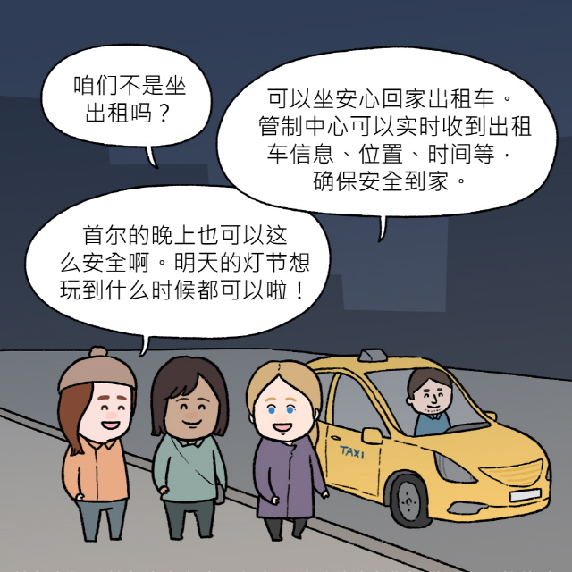 C：咱们不是坐出租吗？ / A：可以坐安心回家出租车。 管制中心可以实时收到出租车信息、位置、时间等，确保安全到家。 / B：首尔的晚上也可以这么安全啊。明天的灯节想玩到什么时候都可以啦！ / 首尔市与“首尔小安心应用程序”随时随地为您提供最安全的体验！