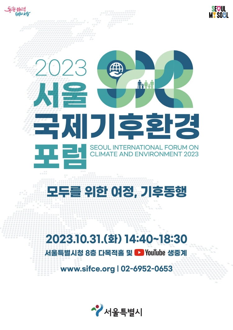 2023 서울 국제기후환경 포럼 SEOUL INTERNATIONAL FORUM ON CLIMATE AND ENVIRONMENT 2023 모두를 위한 여정, 기후동행 2023.10.31.(화) 14:40~18:30 서울특별시청 8층 다목적홀 및 YouTube 생중계 www.sifce.org | 02-6952-0653