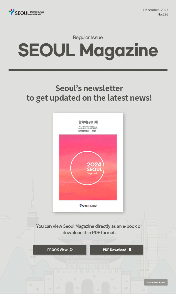 december. 2023 No.226 Regular Issue  Seoul Magazine Seoul's newsletter to get updated on the latest news! You can view Seoul Magazine directly as an e-book or download it in PDF format