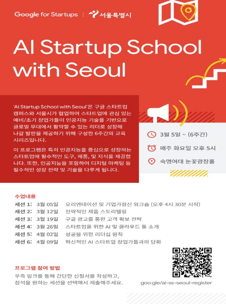 Google for Startups | 서울특별시 AI Startup School with Seoul 'AI Startup School with Seoul'은 구글 스타트업 캠퍼스와 서울시가 협업하여 스타트업에 관심 있는 예비/초기 창업가들이 인공지능 기술을 기반으로 글로벌 무대에서 활약할 수 있는 리더로 성장해 나갈 발판을 제공하기 위해 구성한 6주간의 교육 시리즈입니다. 이 프로그램은 특히 인공지능을 중심으로 성장하는 스타트업에 필수적인 도구, 제품, 및 지식을 제공합니다. 또한, 인공지능을 포함하여 디지털 마케팅 등 필수적인 성장 전략 및 기술을 다루게 됩니다. 3월 5일 ~ (6주간) 매주 화요일 오후 5시 숙명여대 눈꽃광장홀 수업 내용 세션 1: 3월 5일 오리엔테이션 및 기업가정신 워크숍 (오후 4시 30분 시작) 세션 2: 3월 12일 전략적인 제품 스토리텔링 세션 3: 3월 19일 구글 광고를 통한 고객 확보 전략 세션 4: 3월 26일 스타트업을 위한 AI 및 클라우드 툴 소개 세션 5: 4월 02일 성공을 위한 리더십 원칙 세션6: 혁신적인 AI 스타트업 창업가들과의 담화 프로그램 참여 방법 우측 링크를 통해 간단한 신청서를 작성하고, 참석을 원하는 세션을 선택해서 제출해주세요. goo.gle/ai-ss-seoul-register
