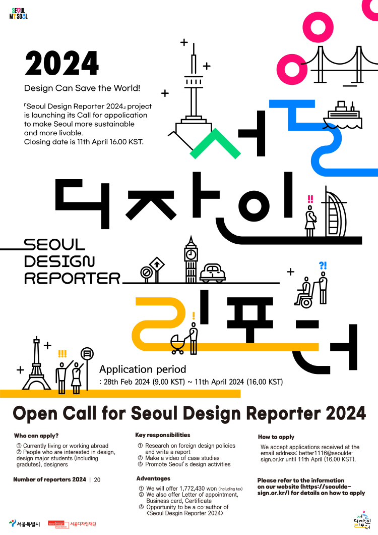 2024 Design Can Save the World! 「Seoul Design Reporter 2024」 project is launching its Call for appolication to make Seoul more sustainable and more livable. Closing date is 11th April 16.00 KST. 서울 디자인 리포터 SEOUL DESIGN REPORTER Application period : 28th Feb 2024 (9.00 KST) ~ 11th April 2024 (16.00 KST) Open Call for Seoul Design Reporter 2024 Who can apply? ① Currently living or working abroad ② People who are interested in design, design major students (including gradutes), designers Key responsibilities ① Research on foreign design policies: and write a report ② Make a video of case studies ③ Promote Seoul's design activities How to apply We accept applications received at the email address: better1116@seoulde-sign.or.kr until 11th April (16.00 KST).  Number of reporters 2024 | 20 Advantages ① We will offer 1,772,430 won lincuding tax) ② We also offer Letter of appointment, Business card. Certificate ③ Opportunity to be a co-author of 「Seoul Desgin Reporter 2024」 Please refer to the information on our website (https://seoulde-sign.or.kr/) for details on how to apply