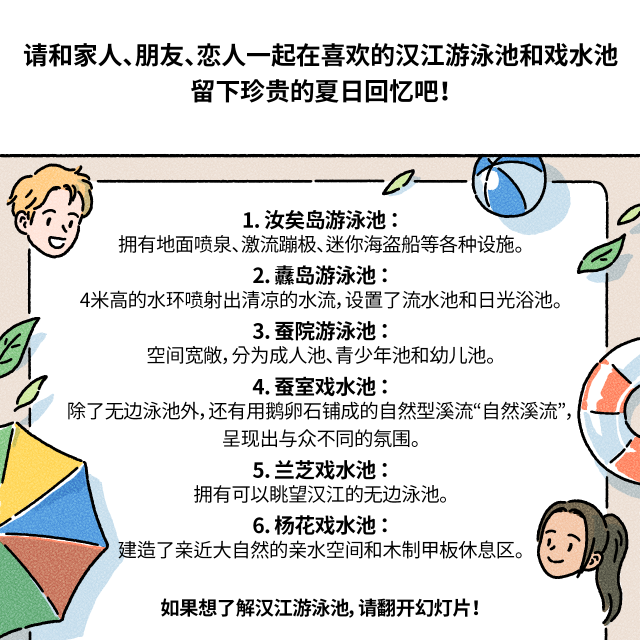 请和家人、朋友、恋人一起在喜欢的汉江游泳池和戏水池留下珍贵的夏日回忆吧！ / 1. 汝矣岛游泳池：拥有地面喷泉、激流蹦极、迷你海盗船等各种设施。 2. 纛岛游泳池：4米高的水环喷射出清凉的水流，设置了流水池和日光浴池。 3. 蚕院游泳池：空间宽敞，分为成人池、青少年池和幼儿池。 4. 蚕室戏水池：除了无边泳池外，还有用鹅卵石铺成的自然型溪流“自然溪流”，呈现出与众不同的氛围。 5. 兰芝戏水池：拥有可以眺望汉江的无边泳池。 6. 杨花戏水池：建造了亲近大自然的亲水空间和木制甲板休息区。 / 如果想了解汉江游泳池，请翻开幻灯片！