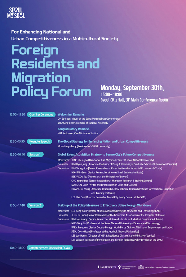 For Enhancing National and Urban Competitiveness in a Multicultural Society Foreign Residents and Migration Policy Forum Monday, September 30th, 15:00-18:00 Seoul City Hall, 3F Main Conference Room / 15:00~15:30 Opening Ceremony Welcoming Remarks OH Se-hoon, Mayor of the Seoul Metropolitan Government YOO Sang-beomm Member of National Assemly Congratulatory Remarks Kim Seok-woo, Vice Minister of Justice CHOI Ho-Jung, Chairperson of Seoul Metropolitan Council / 15:30~15:50 Keynote Speech The Global Strategy for Enhancing Nation and Urban Competitiveness Moon Hwy-chang President of aSSIST University / 15:50~16:40 Session 1 Global Talent Acquisition Strategy to Secure City’s Future Competitivenss Moderator JUNG Hyun-joo Director of Asia Migration Center at Seoul National University Presenter Kim Hyun-jung Associtate Professor of Dong-A University’s Graduate School of Internationl Studies Discussion KIM Young-Soo Senior Researcher at Korea Institute for Industrial Economics & Trade NOH Mun-Seon Senior Researcher at Koorea Small Business Institute BELYAKOV liya Professor at the University of Suwon CHO Young-Hee Senior Researcher at Migration Research & Traning Centre MARSHAL Colin Writer and Broadcaster on Cities and Culture HWANG In-Young Associate Research Fellow at Korea Reasearch Insititute for Vocational Education and Traning Institute LEE Hae-Sun Director-General of Global City Policy Bureau at the SMG / 16:50~17:40 Session 2 Build-up of the Policy Measures to Effectively Utilize Foreign Workforce Moderator LEE Kang-ho Professor of Korea Advanced Institute of Science and Technology(KAIST) Presenter OH Si-nan President of Global Business Aliance Korea JEON Gi-Hoon Senior Researcher of the Governors Associtation of the Republic of Korea Discussion Kim Joo-Young Senior Researcher at Korea institute for Industrial Economics & Trade NHO Yong-Jun Professor at the SEoul National University of Science and Technology SEOUL Dong-Hoon Professor at the Jeonbuk National University Lee Jae-Hyung Director of VISA & Residence Division at the Ministry of Justice HAN Eun-Sook Director of Foreign Worjforce Division at the Minisrty of Employment and Labor LIM Jaigeun Director of Immigration and Foreign Residents Policy Dicision at the SMG / 17:40~18:00 Comprehensive Discussion / Q&A 