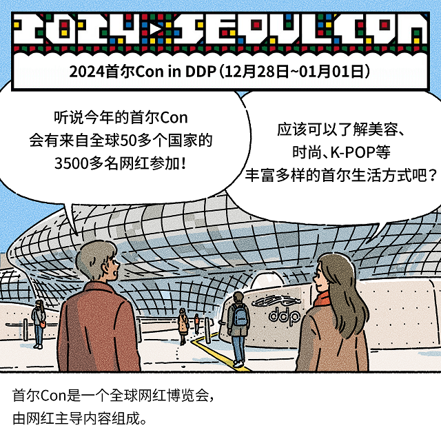 （上端方框） 2024首尔Con in DDP（12月28日~01月01日）男：听说今年的首尔Con会有来自全球50多个国家的3500多名网红参加！女：应该可以了解美容、时尚、K-POP等丰富多样的首尔生活方式吧？（下端方框） 首尔Con是一个全球网红博览会，由网红主导内容组成。